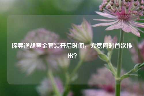 探寻逆战黄金套装开启时间，究竟何时首次推出？