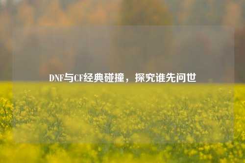 DNF与CF经典碰撞，探究谁先问世