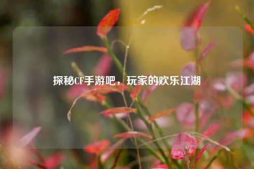 探秘CF手游吧，玩家的欢乐江湖